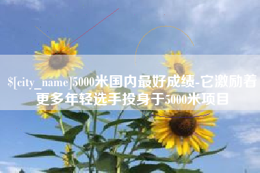 安顺5000米国内最好成绩-它激励着更多年轻选手投身于5000米项目
