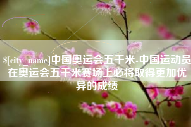 安顺中国奥运会五千米-中国运动员在奥运会五千米赛场上必将取得更加优异的成绩