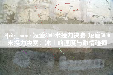 安顺短道5000米接力决赛-短道5000米接力决赛：冰上的速度与激情碰撞