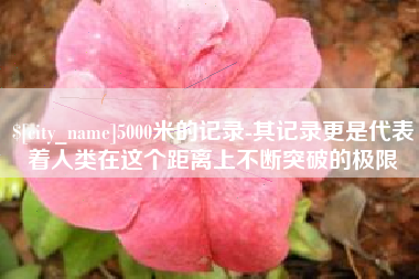 安顺5000米的记录-其记录更是代表着人类在这个距离上不断突破的极限