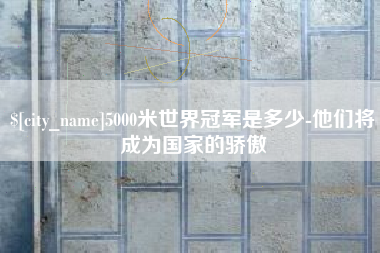 安顺5000米世界冠军是多少-他们将成为国家的骄傲
