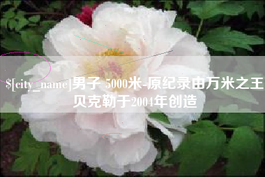 安顺男子 5000米-原纪录由万米之王贝克勒于2004年创造