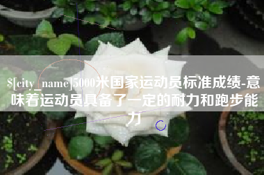 安顺5000米国家运动员标准成绩-意味着运动员具备了一定的耐力和跑步能力