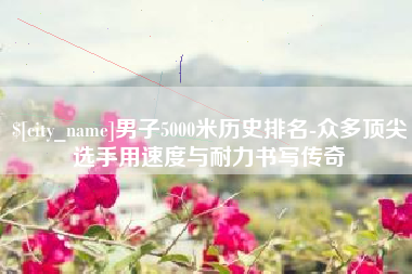 安顺男子5000米历史排名-众多顶尖选手用速度与耐力书写传奇