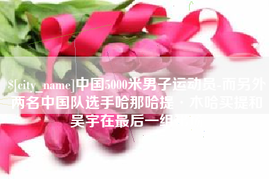 安顺中国5000米男子运动员-而另外两名中国队选手哈那哈提·木哈买提和吴宇在最后一组出场