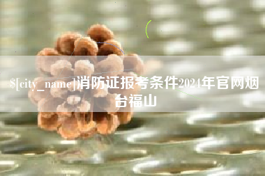 安顺消防证报考条件2024年官网烟台福山